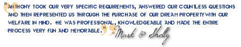 ?Anthony took our very specific requirements, answered our countless questions and then represented us through the purchase of our dream property with our welfare in mind.  He was professional, knowledgeable and made the entire process very fun and memorable.?