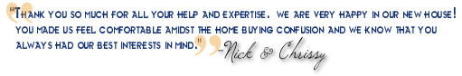 "Thank you so much for all your help & expertise. We are very happy in our new house and couldn't have found it without you. You made us feel comfortable amidst the home buying confusion and we know that you had our best interests in mind at all times - Thanks! - Nick & Chrissy