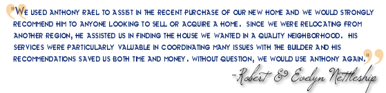 "My wife and I used Anthony Rael to assist in the recent purchase of our new home and we would strongly recommend him to anyone looking to sell or acquire a home. Since we were relocating from another region, he assisted us in finding the house we wanted in a quality neighborhood. His services were particularly valuable in coordinating many issues with the builder and his recommendations saved us both time and money. Without question, we would use Anthony again." - Robert & Evelyn Nettleship