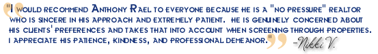 "I would recommend Anthony Rael to everyone because he is a "no pressure" realtor who is sincere in his approach and extremely patient. He is genuinely concerned about his clients' preferences and takes that into account when screening through properties. I appreciate his patience, kindness, and professional demeanor." - Nicole V.